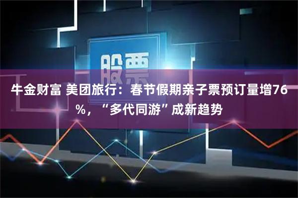 牛金财富 美团旅行：春节假期亲子票预订量增76%，“多代同游”成新趋势