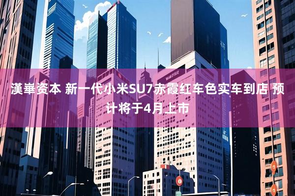 漢崋资本 新一代小米SU7赤霞红车色实车到店 预计将于4月上市