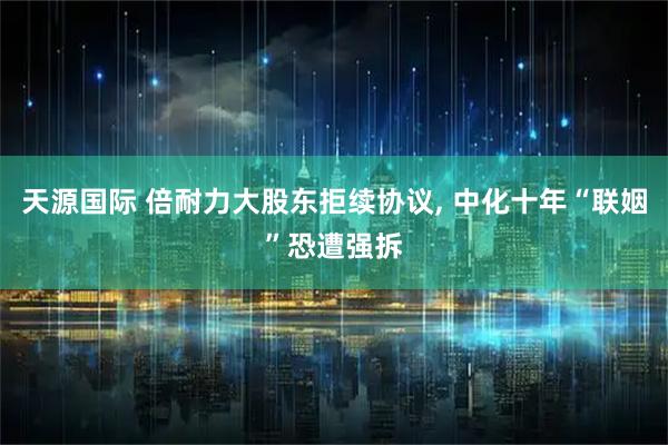 天源国际 倍耐力大股东拒续协议, 中化十年“联姻”恐遭强拆