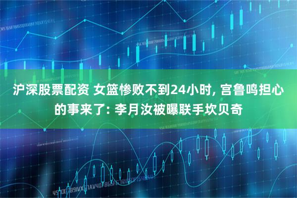 沪深股票配资 女篮惨败不到24小时, 宫鲁鸣担心的事来了: 李月汝被曝联手坎贝奇