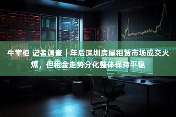 牛掌柜 记者调查｜年后深圳房屋租赁市场成交火爆，但租金走势分化整体保持平稳