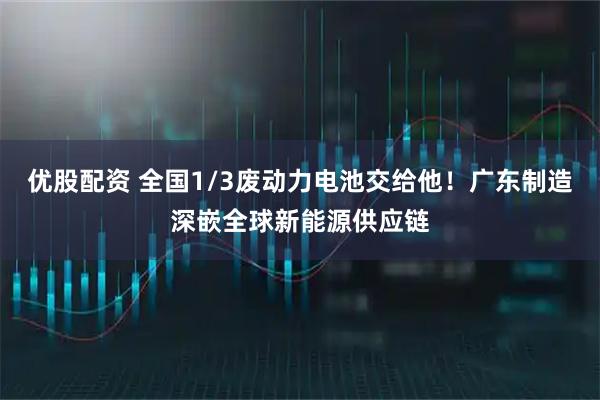 优股配资 全国1/3废动力电池交给他！广东制造深嵌全球新能源供应链