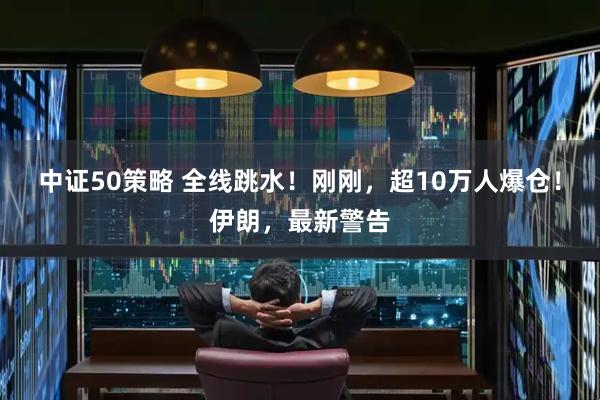 中证50策略 全线跳水！刚刚，超10万人爆仓！伊朗，最新警告