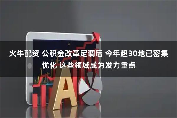 火牛配资 公积金改革定调后 今年超30地已密集优化 这些领域成为发力重点