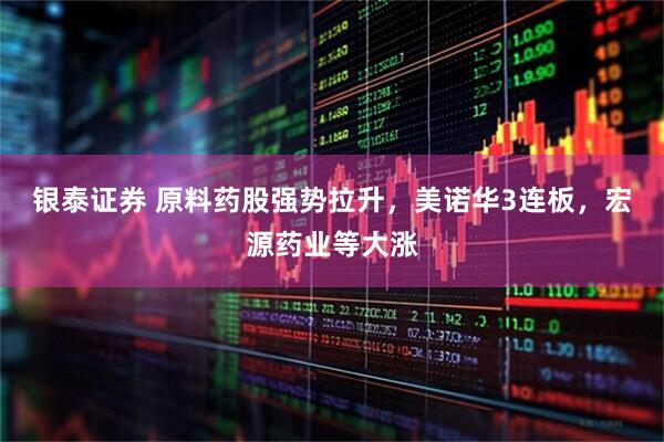 银泰证券 原料药股强势拉升，美诺华3连板，宏源药业等大涨