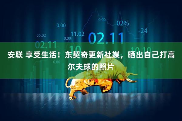 安联 享受生活！东契奇更新社媒，晒出自己打高尔夫球的照片