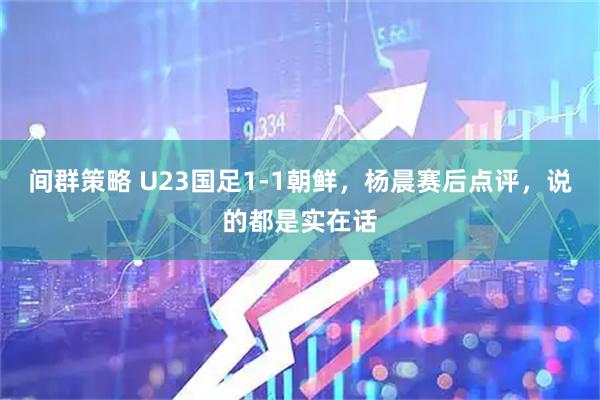 间群策略 U23国足1-1朝鲜，杨晨赛后点评，说的都是实在话