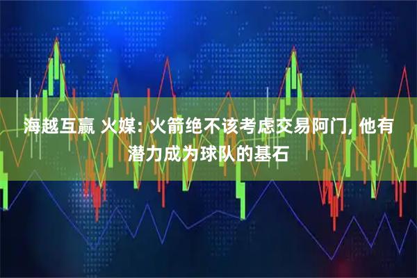 海越互赢 火媒: 火箭绝不该考虑交易阿门, 他有潜力成为球队的基石