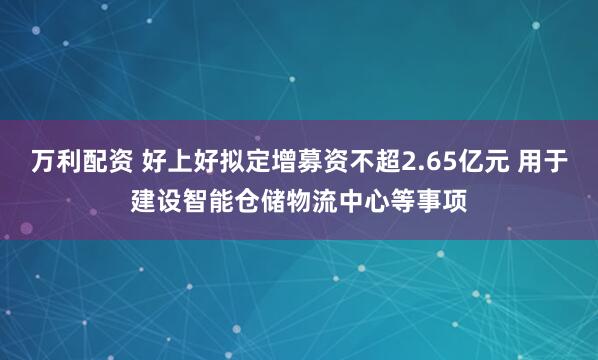 万利配资 好上好拟定增募资不超2.65亿元 用于建设智能仓储物流中心等事项