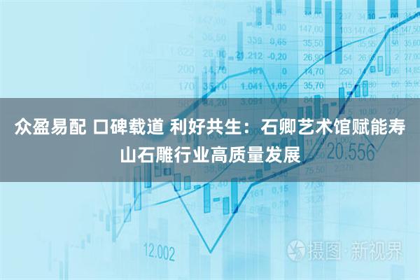 众盈易配 口碑载道 利好共生：石卿艺术馆赋能寿山石雕行业高质量发展