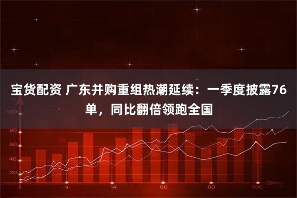 宝货配资 广东并购重组热潮延续：一季度披露76单，同比翻倍领跑全国