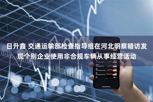 日升鑫 交通运输部检查指导组在河北明察暗访发现个别企业使用非合规车辆从事经营活动