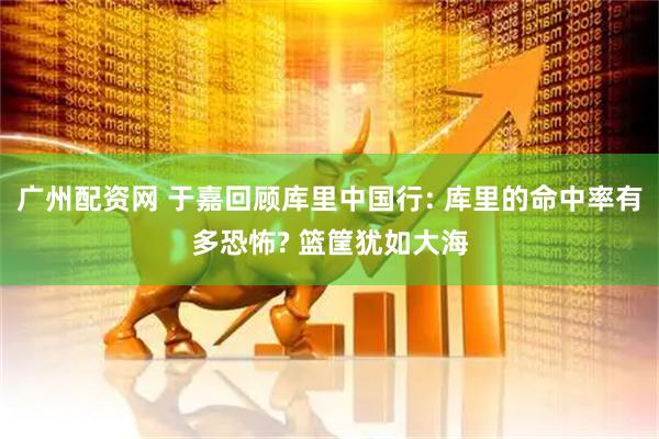 广州配资网 于嘉回顾库里中国行: 库里的命中率有多恐怖? 篮筐犹如大海