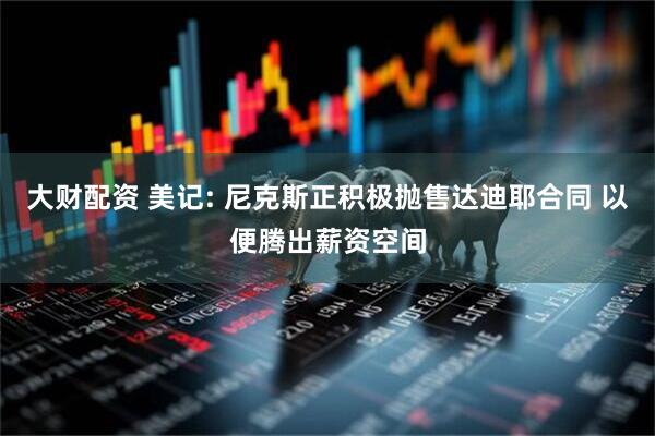 大财配资 美记: 尼克斯正积极抛售达迪耶合同 以便腾出薪资空间