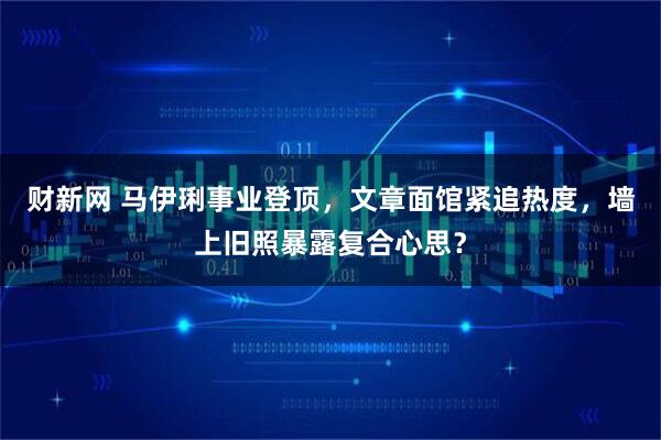 财新网 马伊琍事业登顶，文章面馆紧追热度，墙上旧照暴露复合心思？