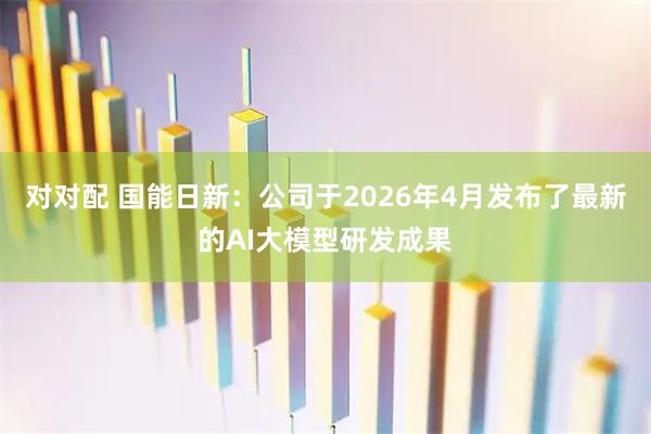 对对配 国能日新：公司于2026年4月发布了最新的AI大模型研发成果