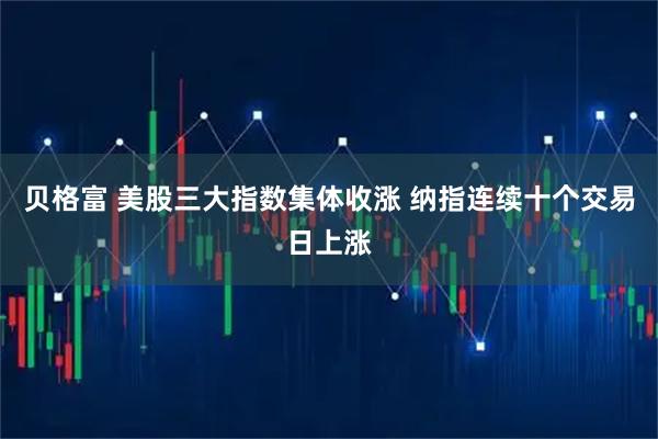 贝格富 美股三大指数集体收涨 纳指连续十个交易日上涨