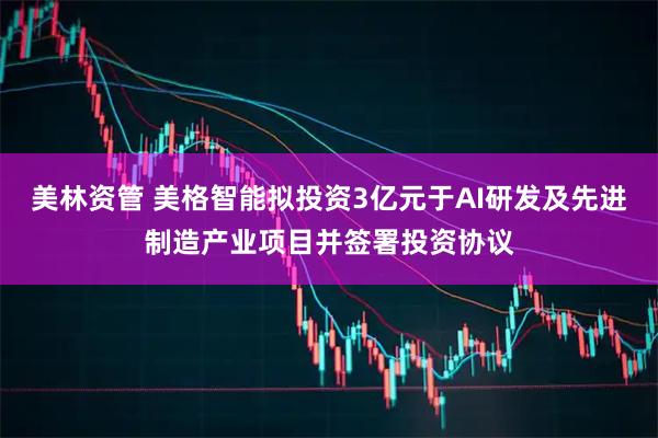 美林资管 美格智能拟投资3亿元于AI研发及先进制造产业项目并签署投资协议