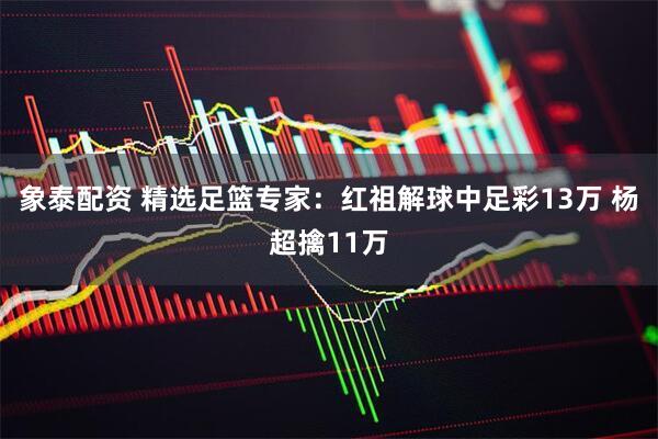 象泰配资 精选足篮专家:红祖解球中足彩13万 杨超擒11万