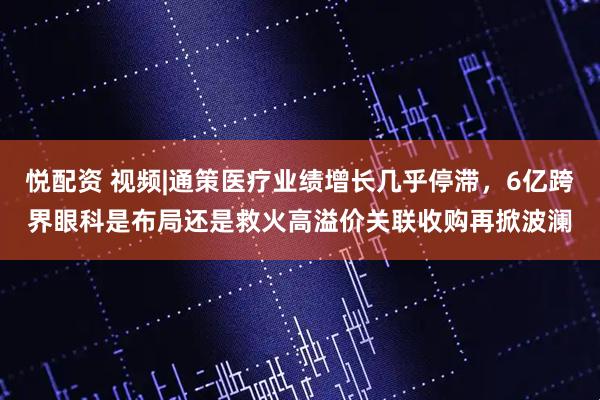 悦配资 视频|通策医疗业绩增长几乎停滞，6亿跨界眼科是布局还是救火高溢价关联收购再掀波澜