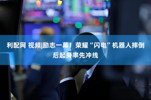 利配网 视频|励志一幕！荣耀“闪电”机器人摔倒后起身率先冲线