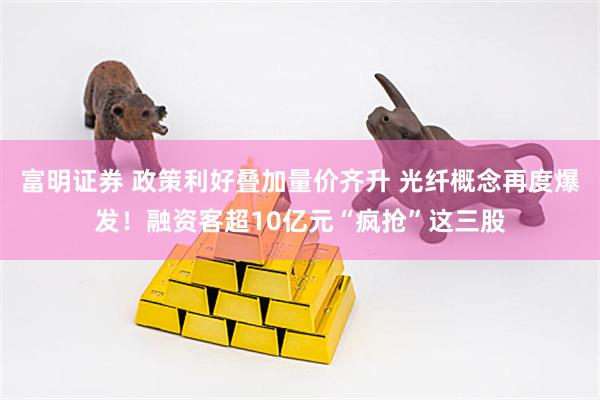 富明证券 政策利好叠加量价齐升 光纤概念再度爆发!融资客超10亿元“疯抢”这三股