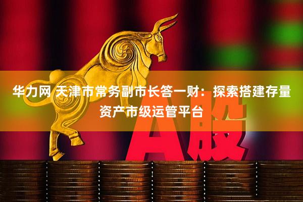 华力网 天津市常务副市长答一财：探索搭建存量资产市级运管平台