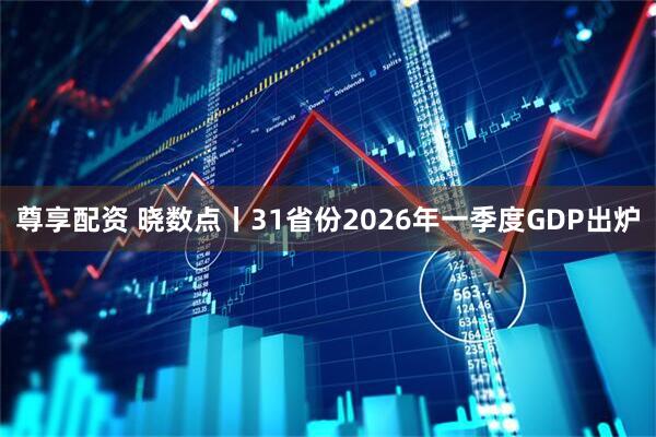 尊享配资 晓数点丨31省份2026年一季度GDP出炉