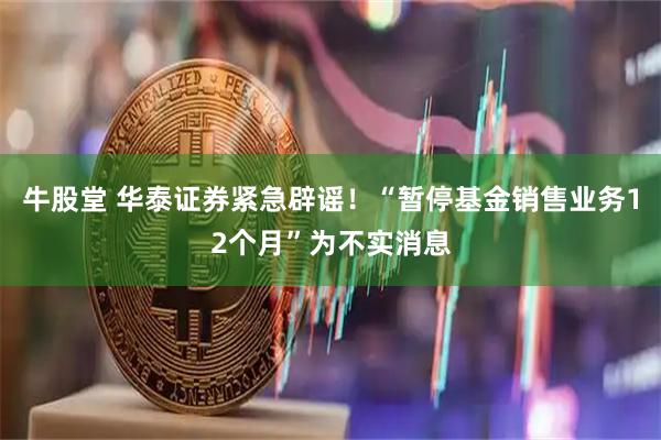牛股堂 华泰证券紧急辟谣！“暂停基金销售业务12个月”为不实消息