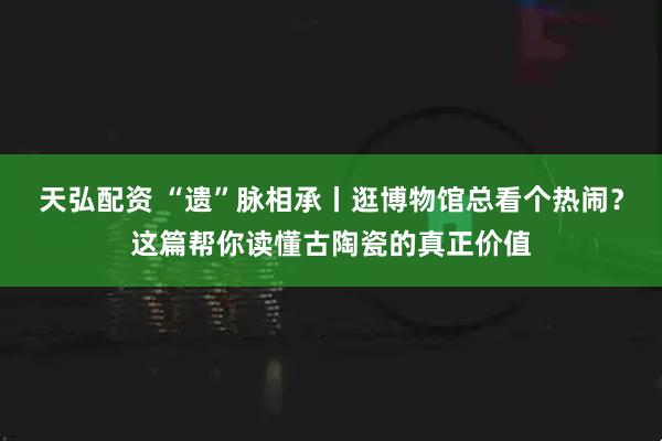 天弘配资 “遗”脉相承丨逛博物馆总看个热闹？这篇帮你读懂古陶瓷的真正价值