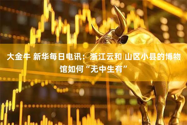 大金牛 新华每日电讯:浙江云和 山区小县的博物馆如何“无中生有”