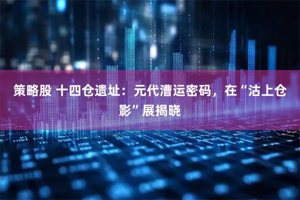 策略股 十四仓遗址:元代漕运密码,在“沽上仓影”展揭晓