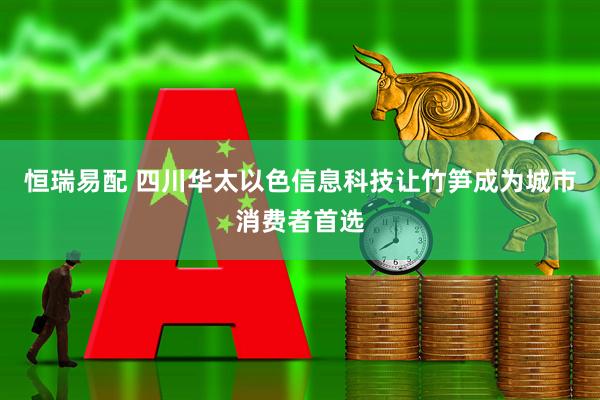 恒瑞易配 四川华太以色信息科技让竹笋成为城市消费者首选