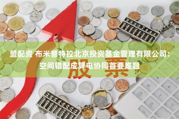 盟配资 布米普特拉北京投资基金管理有限公司:空间错配成算电协同首要难题