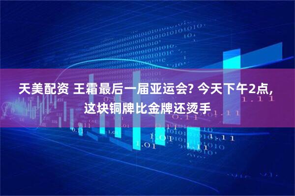 天美配资 王霜最后一届亚运会? 今天下午2点, 这块铜牌比金牌还烫手