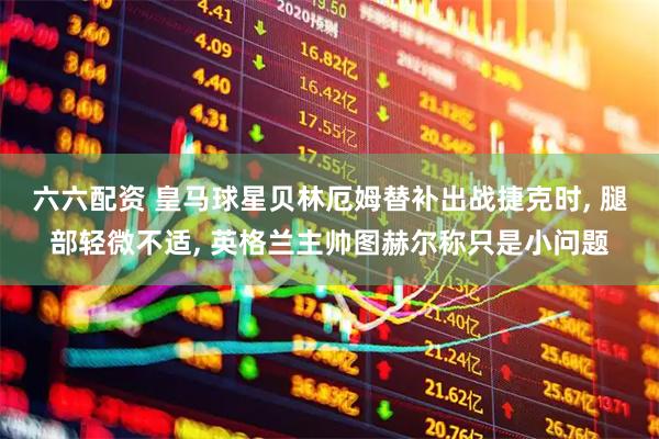 六六配资 皇马球星贝林厄姆替补出战捷克时, 腿部轻微不适, 英格兰主帅图赫尔称只是小问题