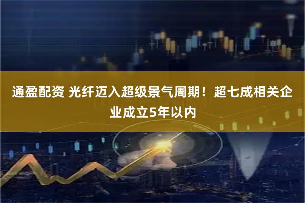 通盈配资 光纤迈入超级景气周期!超七成相关企业成立5年以内