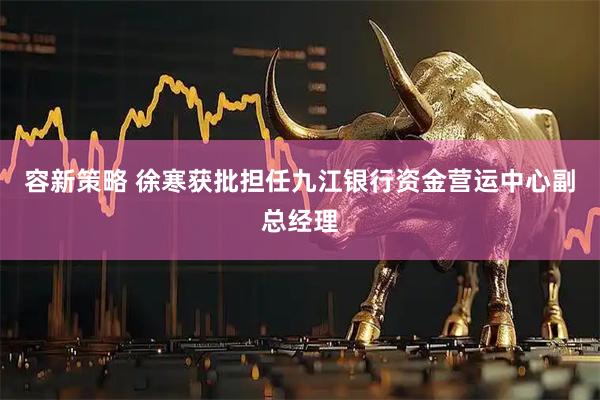 容新策略 徐寒获批担任九江银行资金营运中心副总经理