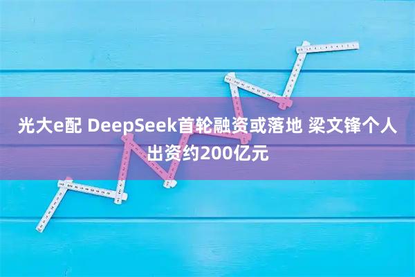 光大e配 DeepSeek首轮融资或落地 梁文锋个人出资约200亿元