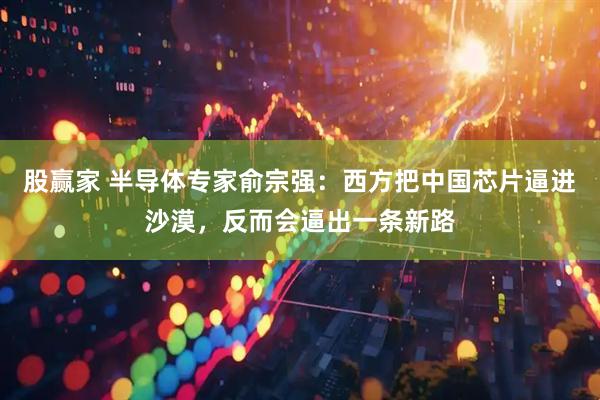 股赢家 半导体专家俞宗强：西方把中国芯片逼进沙漠，反而会逼出一条新路