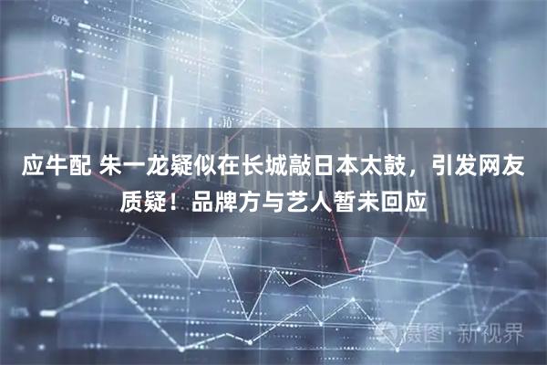 应牛配 朱一龙疑似在长城敲日本太鼓，引发网友质疑！品牌方与艺人暂未回应