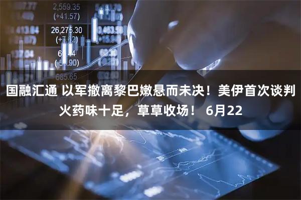 国融汇通 以军撤离黎巴嫩悬而未决!美伊首次谈判火药味十足,草草收场! 6月22