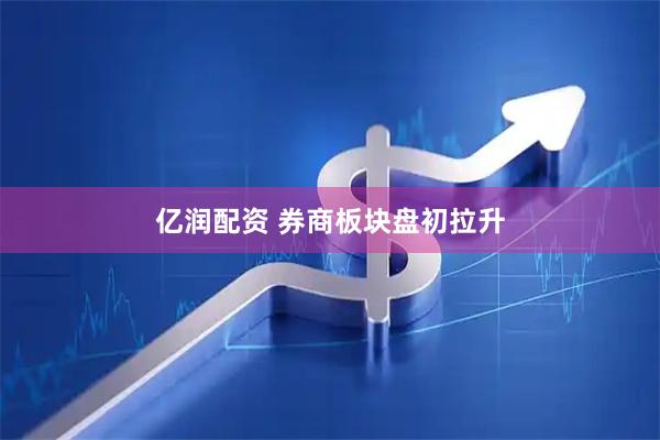 亿润配资 券商板块盘初拉升