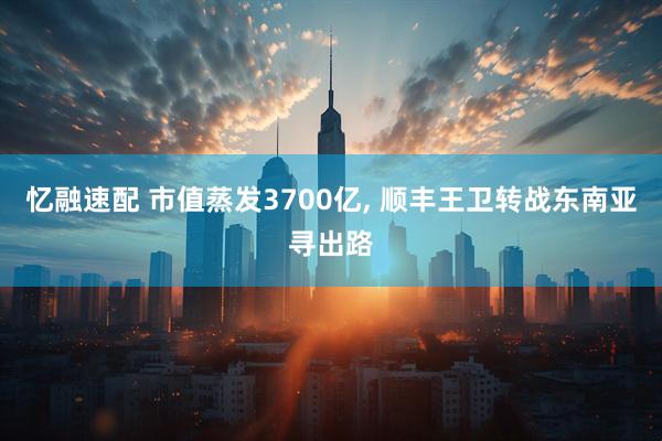 忆融速配 市值蒸发3700亿, 顺丰王卫转战东南亚寻出路