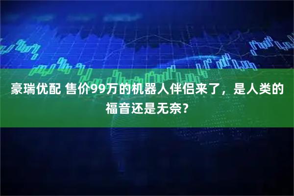 豪瑞优配 售价99万的机器人伴侣来了,是人类的福音还是无奈?