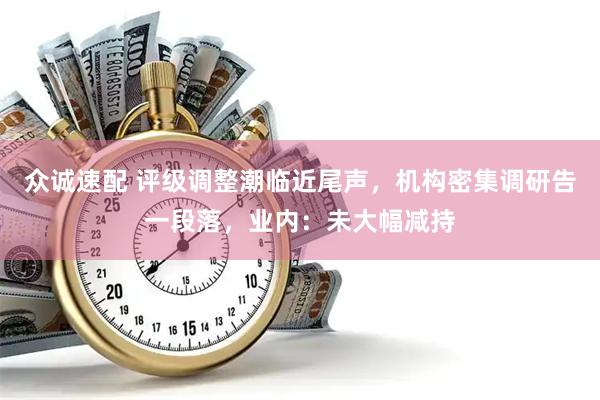 众诚速配 评级调整潮临近尾声，机构密集调研告一段落，业内：未大幅减持