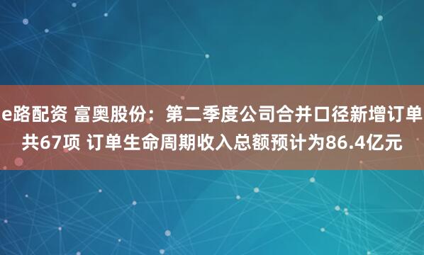 e路配资 富奥股份:第二季度公司合并口径新增订单共67项 订单生命周期收入总额预计为86.4亿元
