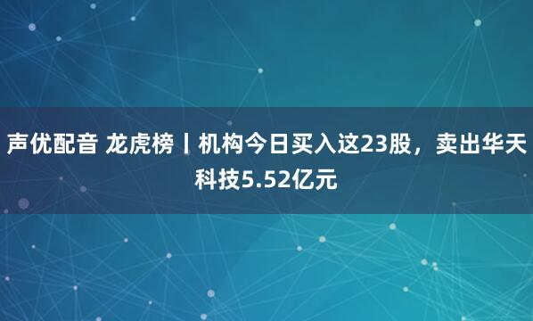 声优配音 龙虎榜丨机构今日买入这23股,卖出华天科技5.52亿元